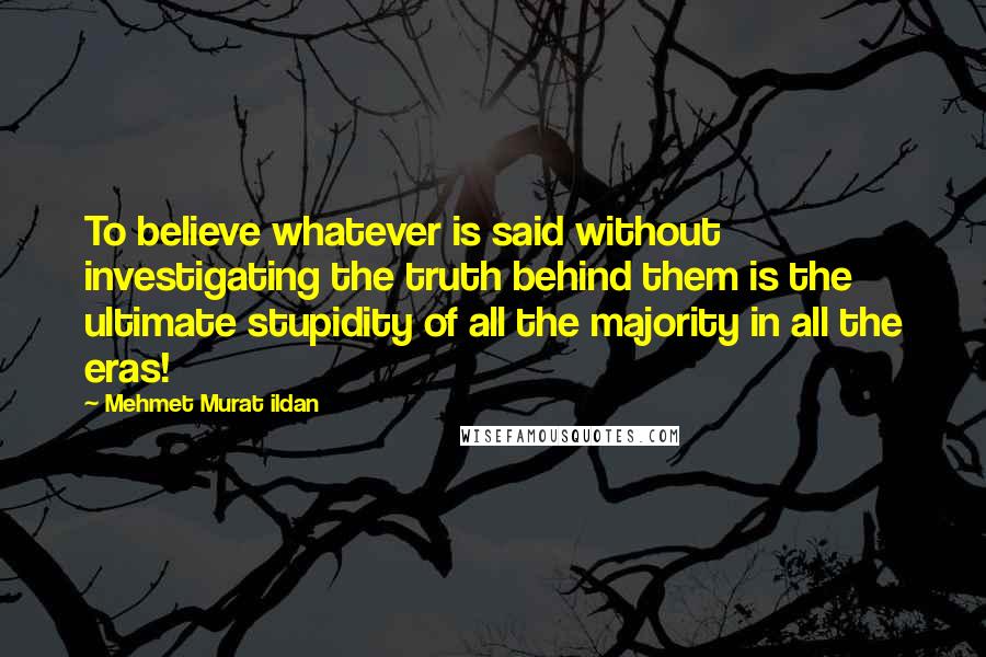 Mehmet Murat Ildan Quotes: To believe whatever is said without investigating the truth behind them is the ultimate stupidity of all the majority in all the eras!