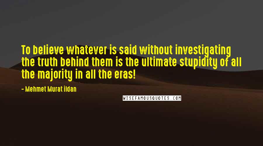 Mehmet Murat Ildan Quotes: To believe whatever is said without investigating the truth behind them is the ultimate stupidity of all the majority in all the eras!