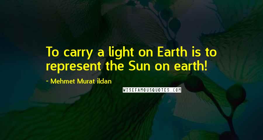 Mehmet Murat Ildan Quotes: To carry a light on Earth is to represent the Sun on earth!