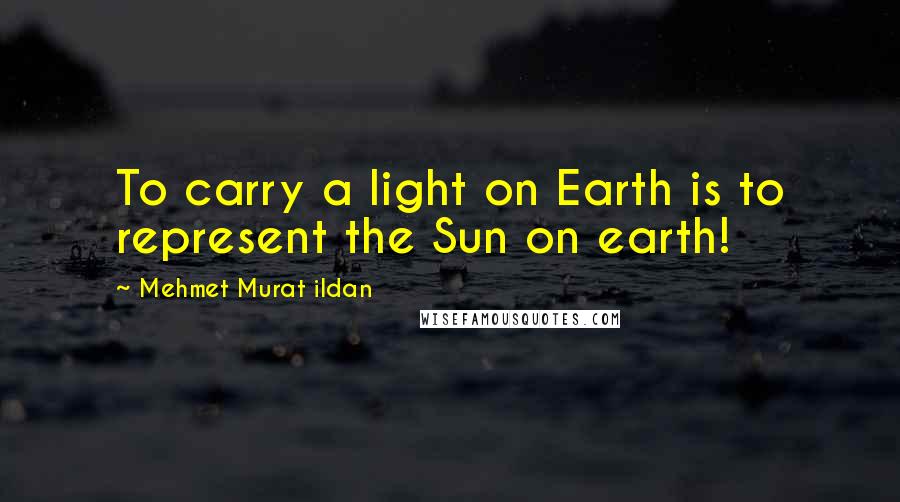 Mehmet Murat Ildan Quotes: To carry a light on Earth is to represent the Sun on earth!