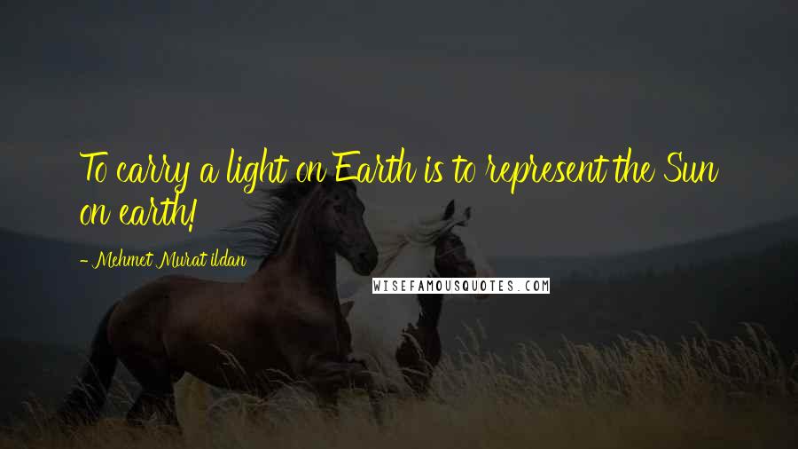 Mehmet Murat Ildan Quotes: To carry a light on Earth is to represent the Sun on earth!