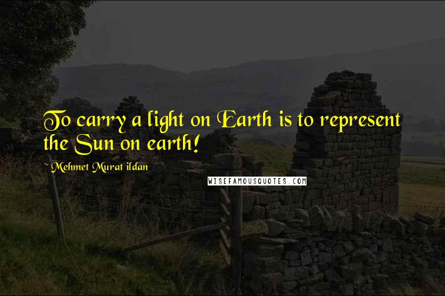 Mehmet Murat Ildan Quotes: To carry a light on Earth is to represent the Sun on earth!