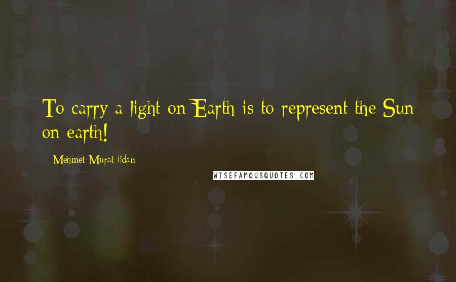 Mehmet Murat Ildan Quotes: To carry a light on Earth is to represent the Sun on earth!