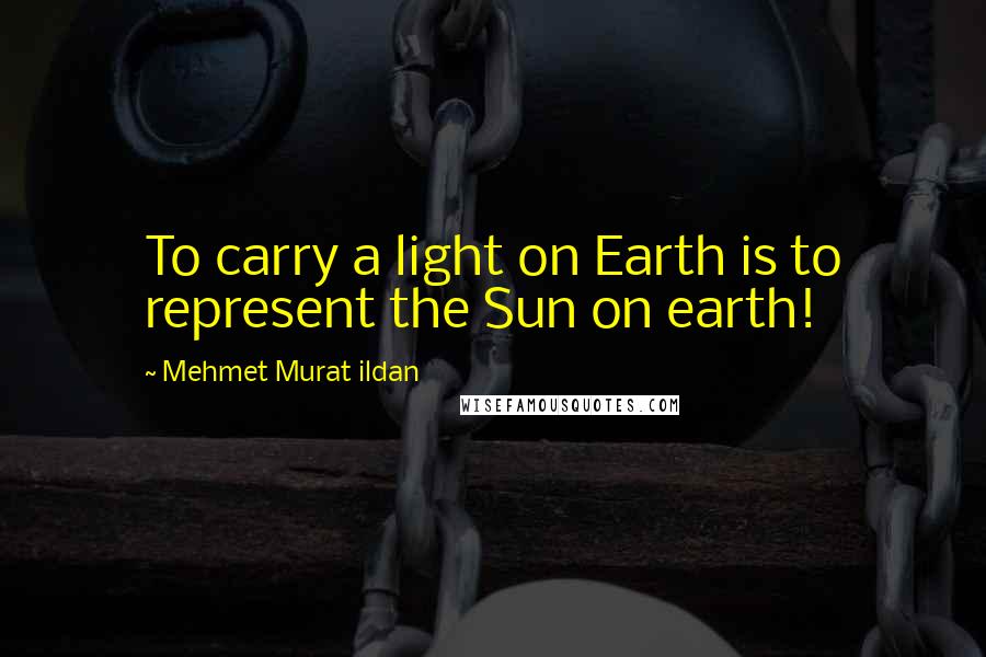 Mehmet Murat Ildan Quotes: To carry a light on Earth is to represent the Sun on earth!