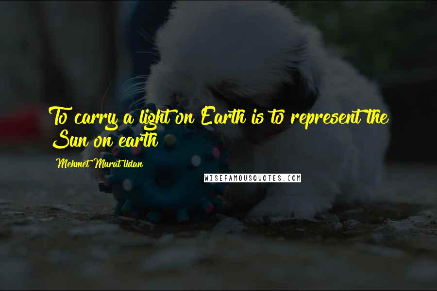 Mehmet Murat Ildan Quotes: To carry a light on Earth is to represent the Sun on earth!
