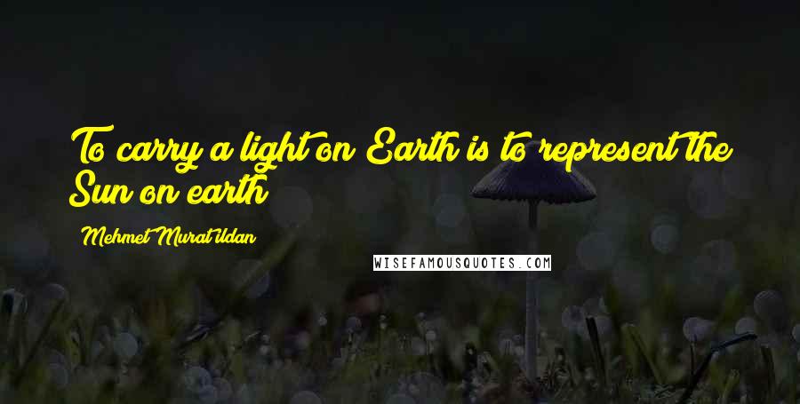 Mehmet Murat Ildan Quotes: To carry a light on Earth is to represent the Sun on earth!