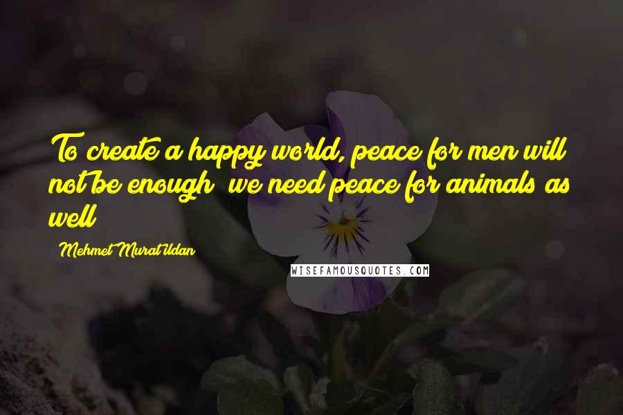 Mehmet Murat Ildan Quotes: To create a happy world, peace for men will not be enough; we need peace for animals as well!