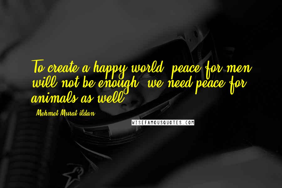 Mehmet Murat Ildan Quotes: To create a happy world, peace for men will not be enough; we need peace for animals as well!