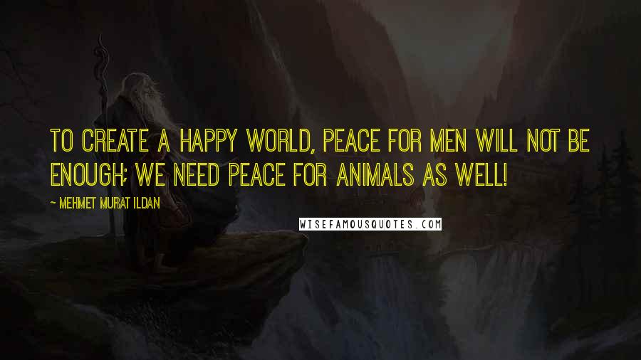 Mehmet Murat Ildan Quotes: To create a happy world, peace for men will not be enough; we need peace for animals as well!