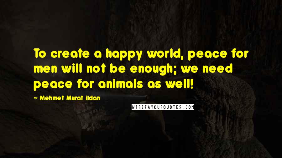 Mehmet Murat Ildan Quotes: To create a happy world, peace for men will not be enough; we need peace for animals as well!