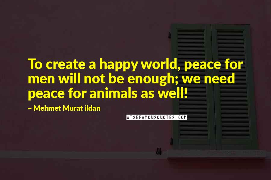 Mehmet Murat Ildan Quotes: To create a happy world, peace for men will not be enough; we need peace for animals as well!