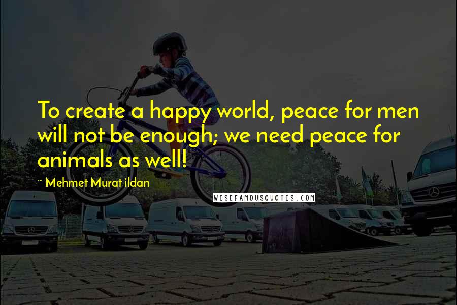 Mehmet Murat Ildan Quotes: To create a happy world, peace for men will not be enough; we need peace for animals as well!