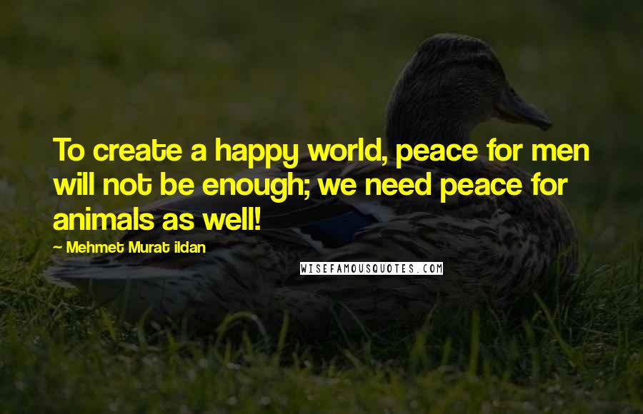 Mehmet Murat Ildan Quotes: To create a happy world, peace for men will not be enough; we need peace for animals as well!