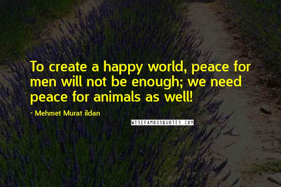 Mehmet Murat Ildan Quotes: To create a happy world, peace for men will not be enough; we need peace for animals as well!
