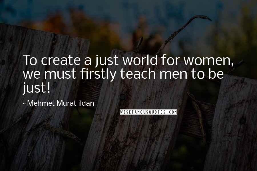 Mehmet Murat Ildan Quotes: To create a just world for women, we must firstly teach men to be just!