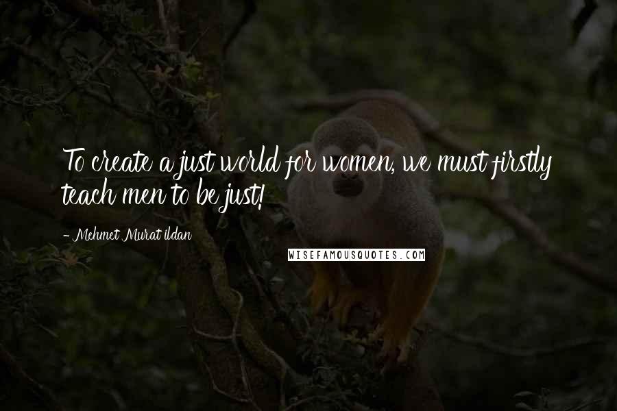 Mehmet Murat Ildan Quotes: To create a just world for women, we must firstly teach men to be just!