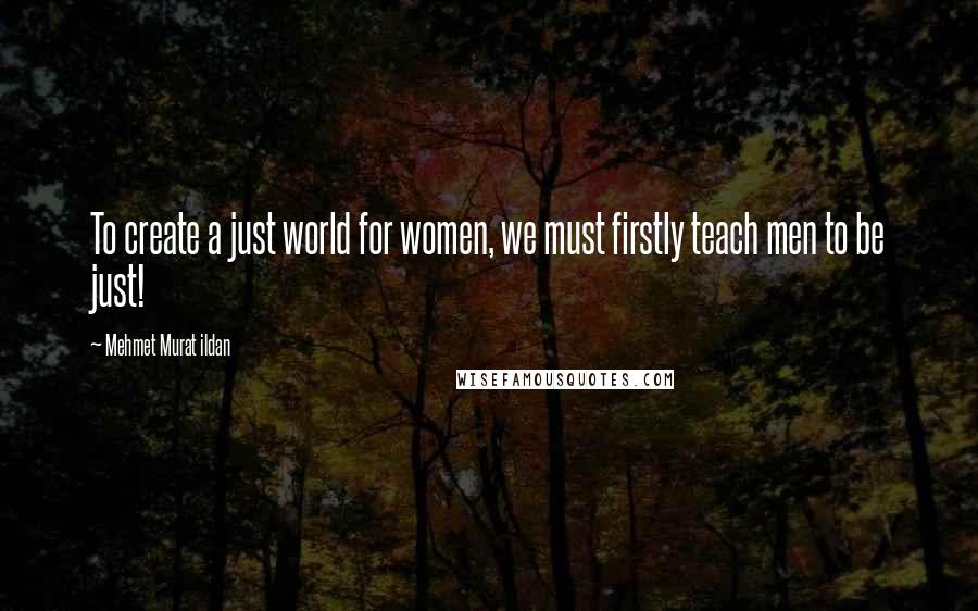 Mehmet Murat Ildan Quotes: To create a just world for women, we must firstly teach men to be just!