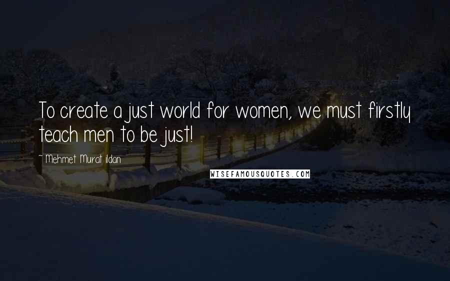 Mehmet Murat Ildan Quotes: To create a just world for women, we must firstly teach men to be just!