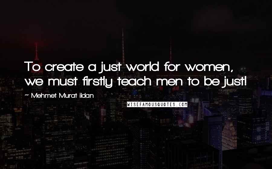 Mehmet Murat Ildan Quotes: To create a just world for women, we must firstly teach men to be just!