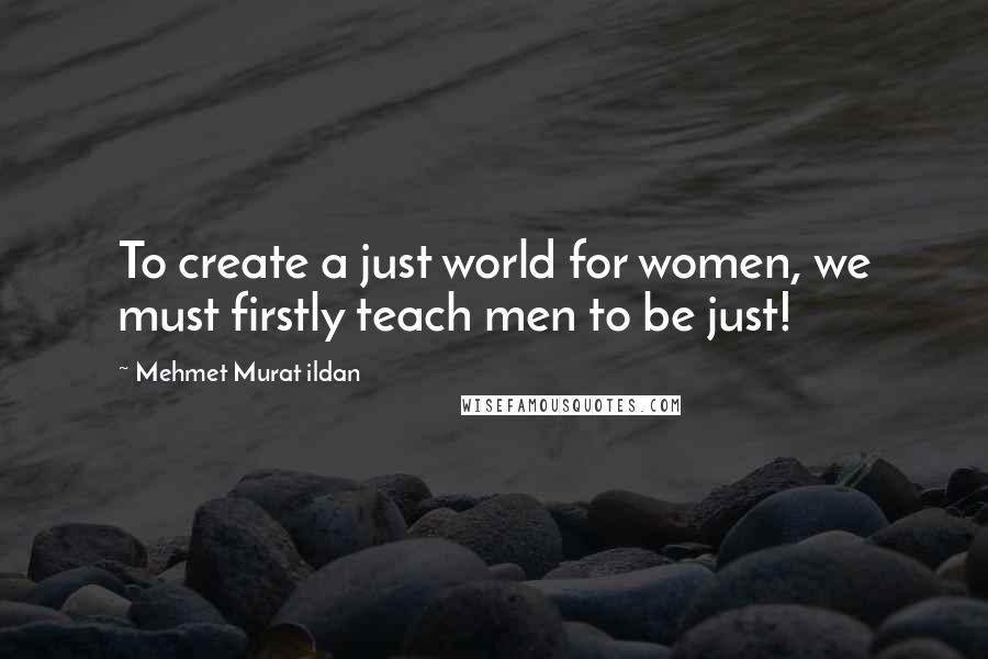 Mehmet Murat Ildan Quotes: To create a just world for women, we must firstly teach men to be just!