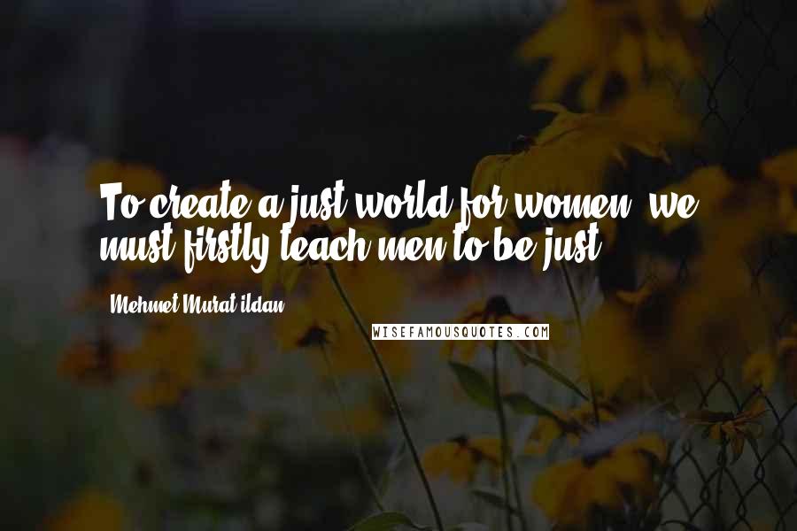 Mehmet Murat Ildan Quotes: To create a just world for women, we must firstly teach men to be just!