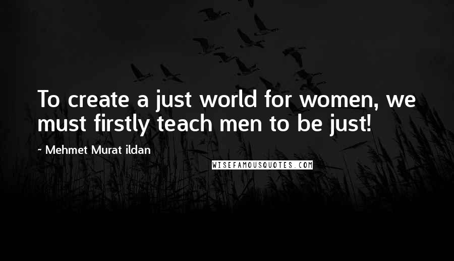 Mehmet Murat Ildan Quotes: To create a just world for women, we must firstly teach men to be just!