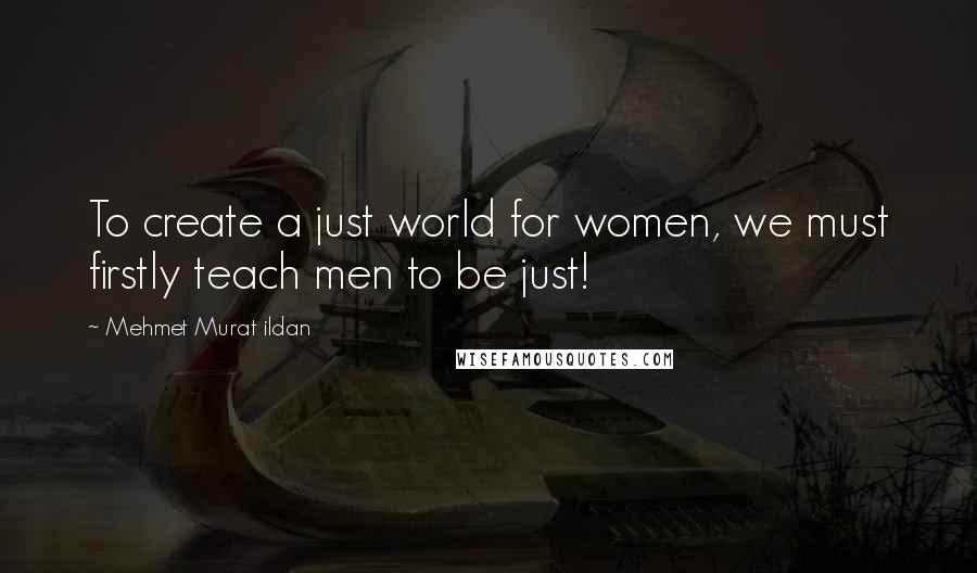 Mehmet Murat Ildan Quotes: To create a just world for women, we must firstly teach men to be just!