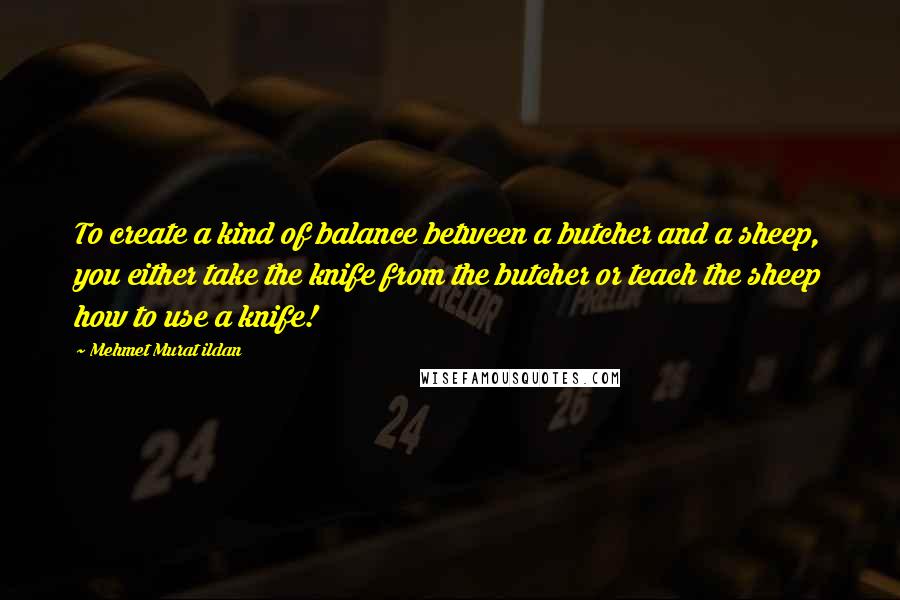 Mehmet Murat Ildan Quotes: To create a kind of balance between a butcher and a sheep, you either take the knife from the butcher or teach the sheep how to use a knife!