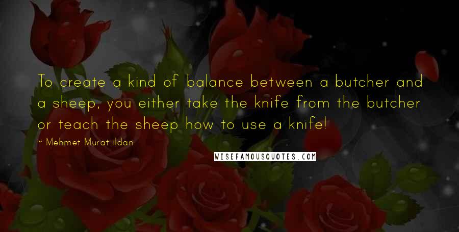 Mehmet Murat Ildan Quotes: To create a kind of balance between a butcher and a sheep, you either take the knife from the butcher or teach the sheep how to use a knife!