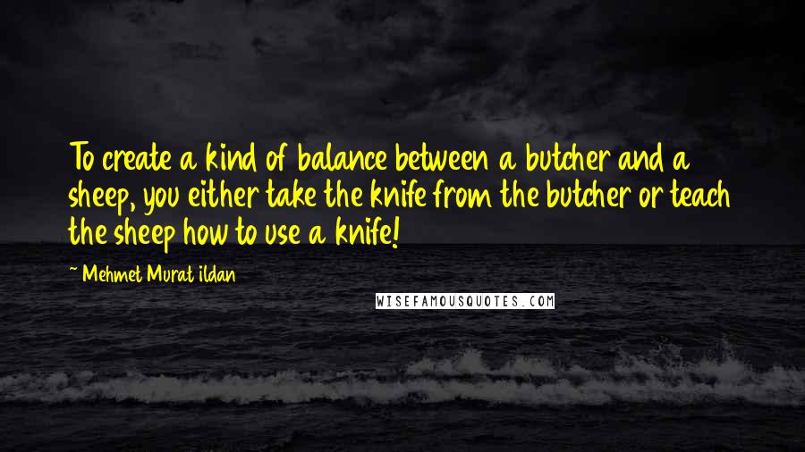 Mehmet Murat Ildan Quotes: To create a kind of balance between a butcher and a sheep, you either take the knife from the butcher or teach the sheep how to use a knife!