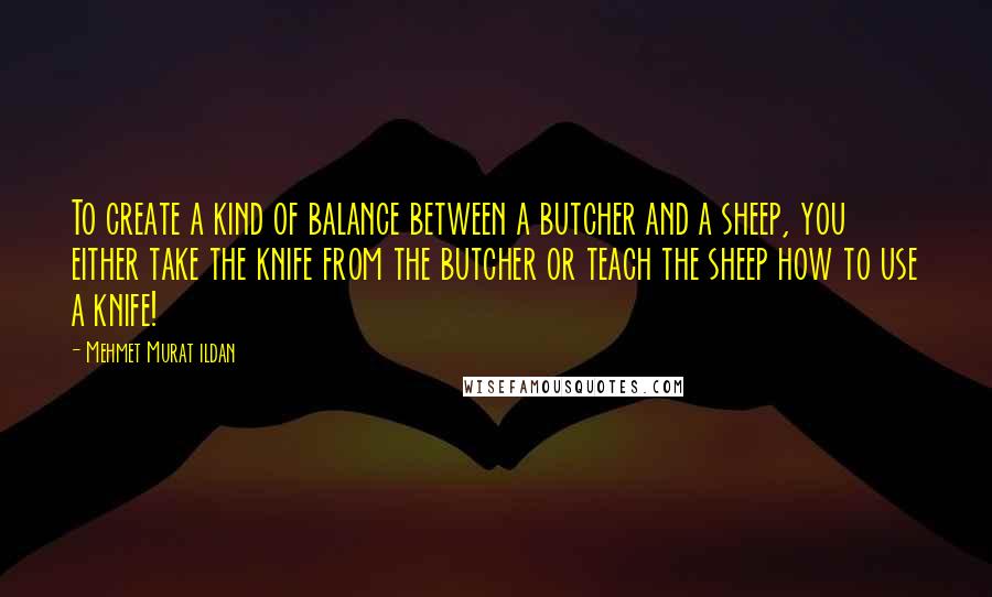 Mehmet Murat Ildan Quotes: To create a kind of balance between a butcher and a sheep, you either take the knife from the butcher or teach the sheep how to use a knife!