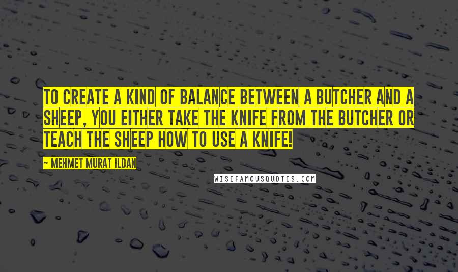 Mehmet Murat Ildan Quotes: To create a kind of balance between a butcher and a sheep, you either take the knife from the butcher or teach the sheep how to use a knife!