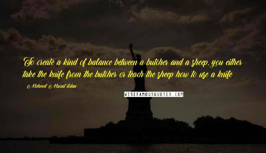 Mehmet Murat Ildan Quotes: To create a kind of balance between a butcher and a sheep, you either take the knife from the butcher or teach the sheep how to use a knife!