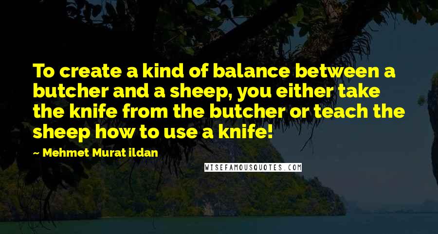 Mehmet Murat Ildan Quotes: To create a kind of balance between a butcher and a sheep, you either take the knife from the butcher or teach the sheep how to use a knife!