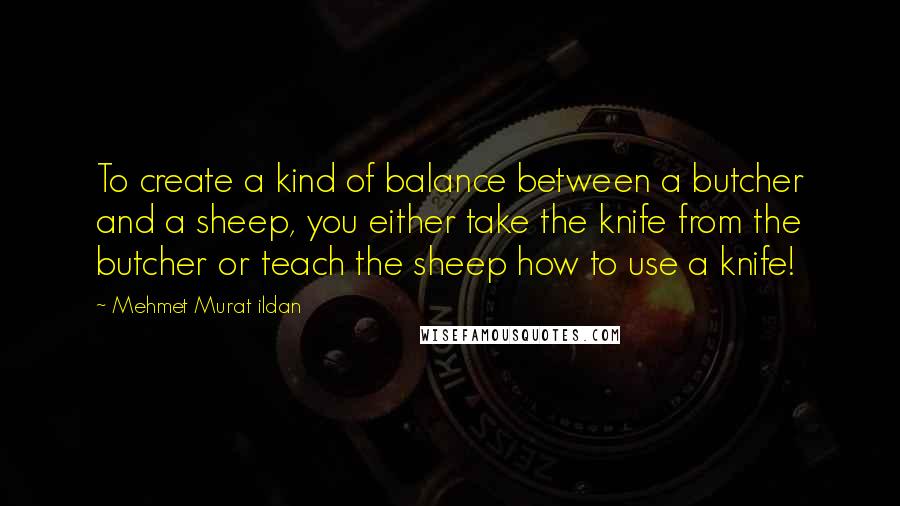 Mehmet Murat Ildan Quotes: To create a kind of balance between a butcher and a sheep, you either take the knife from the butcher or teach the sheep how to use a knife!