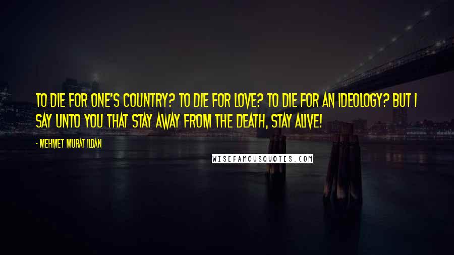 Mehmet Murat Ildan Quotes: To die for one's country? To die for love? To die for an ideology? But I say unto you that stay away from the death, stay alive!