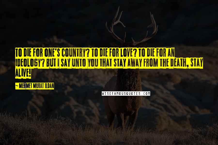 Mehmet Murat Ildan Quotes: To die for one's country? To die for love? To die for an ideology? But I say unto you that stay away from the death, stay alive!