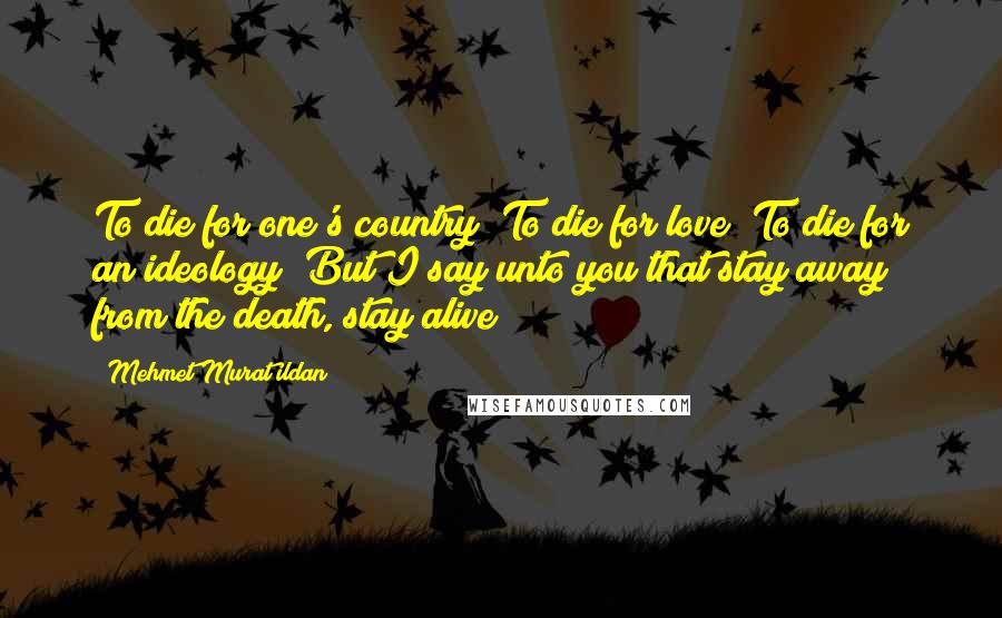 Mehmet Murat Ildan Quotes: To die for one's country? To die for love? To die for an ideology? But I say unto you that stay away from the death, stay alive!
