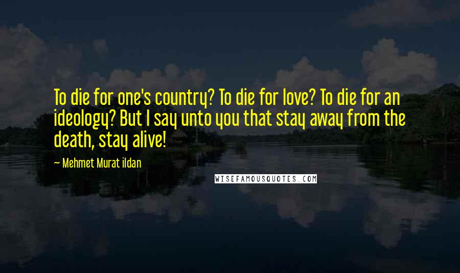 Mehmet Murat Ildan Quotes: To die for one's country? To die for love? To die for an ideology? But I say unto you that stay away from the death, stay alive!
