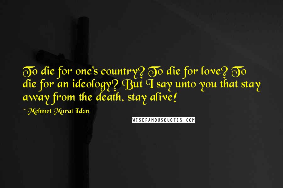 Mehmet Murat Ildan Quotes: To die for one's country? To die for love? To die for an ideology? But I say unto you that stay away from the death, stay alive!