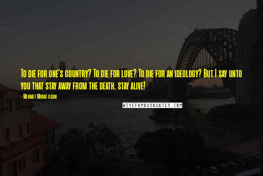 Mehmet Murat Ildan Quotes: To die for one's country? To die for love? To die for an ideology? But I say unto you that stay away from the death, stay alive!