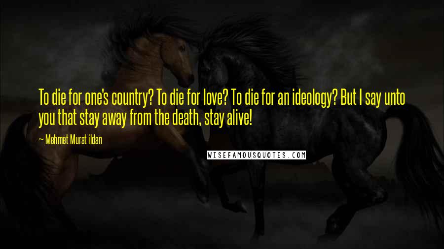 Mehmet Murat Ildan Quotes: To die for one's country? To die for love? To die for an ideology? But I say unto you that stay away from the death, stay alive!