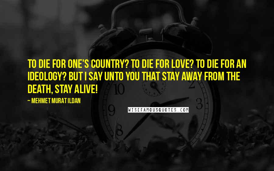 Mehmet Murat Ildan Quotes: To die for one's country? To die for love? To die for an ideology? But I say unto you that stay away from the death, stay alive!