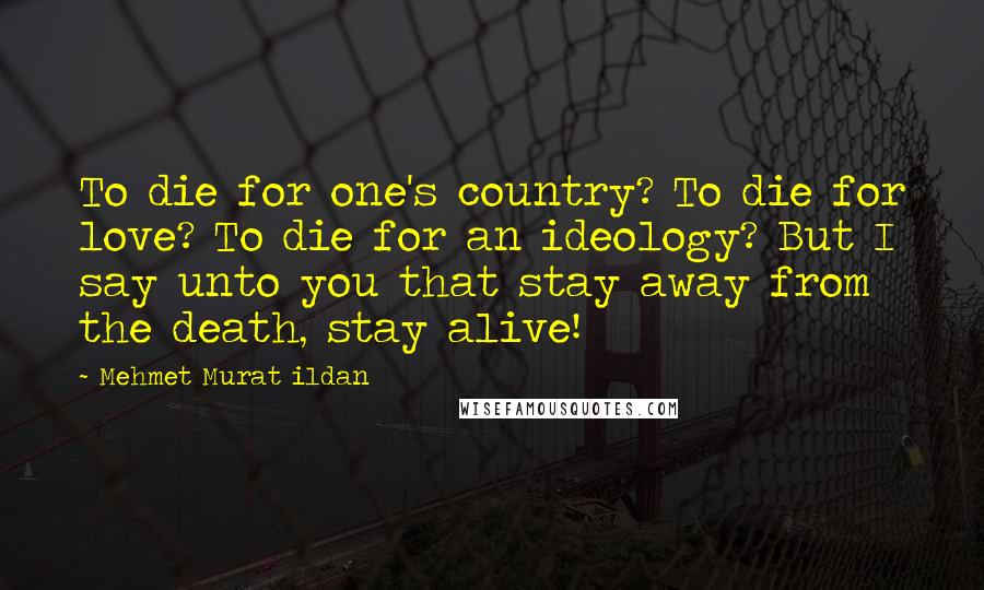 Mehmet Murat Ildan Quotes: To die for one's country? To die for love? To die for an ideology? But I say unto you that stay away from the death, stay alive!