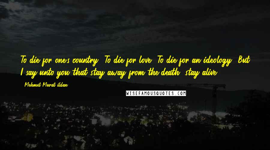 Mehmet Murat Ildan Quotes: To die for one's country? To die for love? To die for an ideology? But I say unto you that stay away from the death, stay alive!
