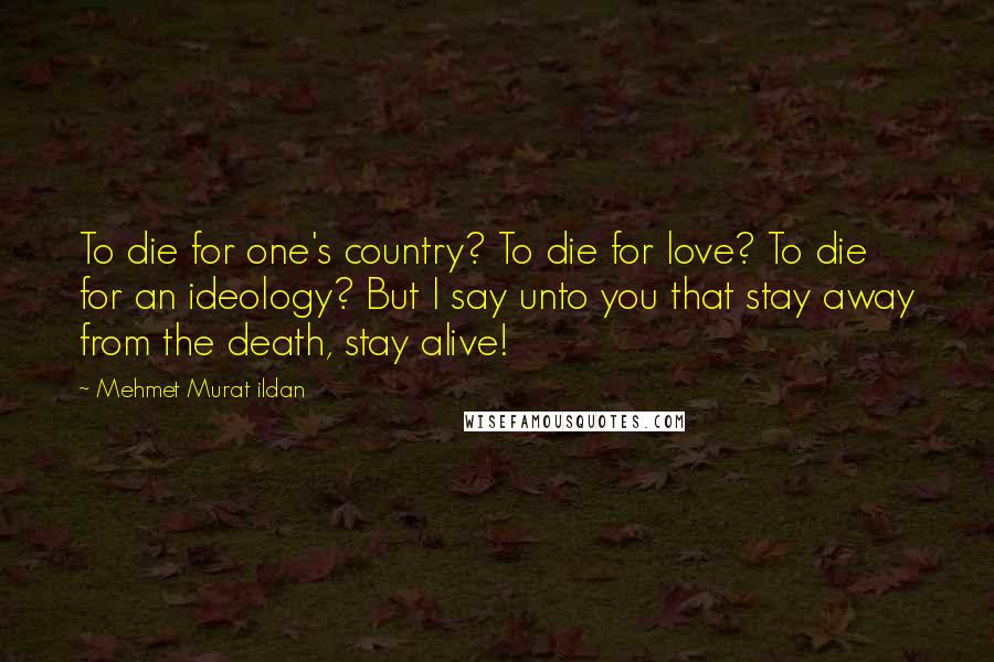 Mehmet Murat Ildan Quotes: To die for one's country? To die for love? To die for an ideology? But I say unto you that stay away from the death, stay alive!