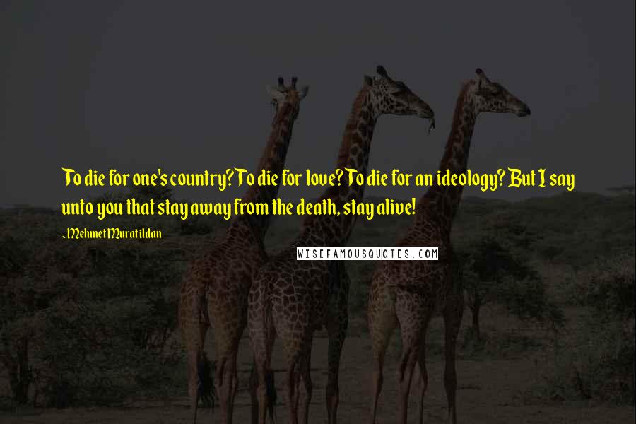 Mehmet Murat Ildan Quotes: To die for one's country? To die for love? To die for an ideology? But I say unto you that stay away from the death, stay alive!