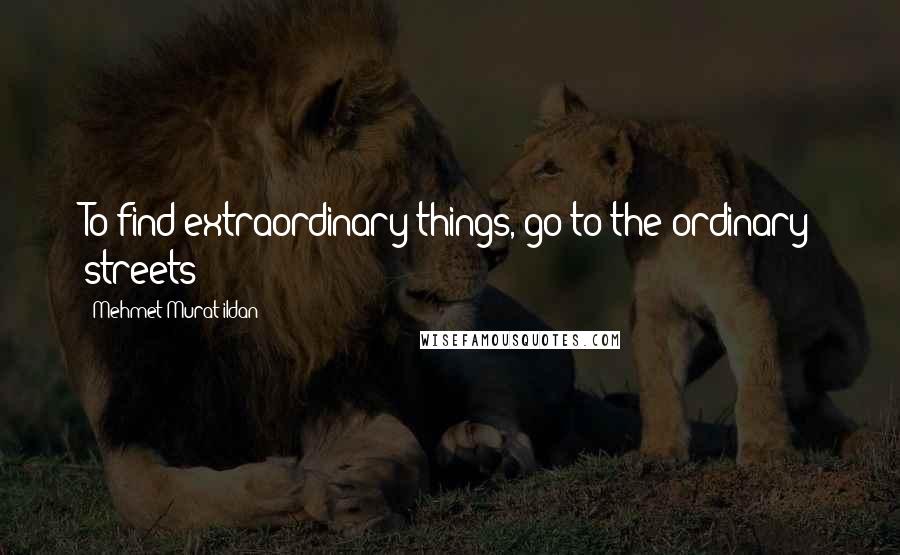 Mehmet Murat Ildan Quotes: To find extraordinary things, go to the ordinary streets!