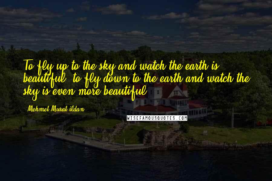 Mehmet Murat Ildan Quotes: To fly up to the sky and watch the earth is beautiful; to fly down to the earth and watch the sky is even more beautiful!