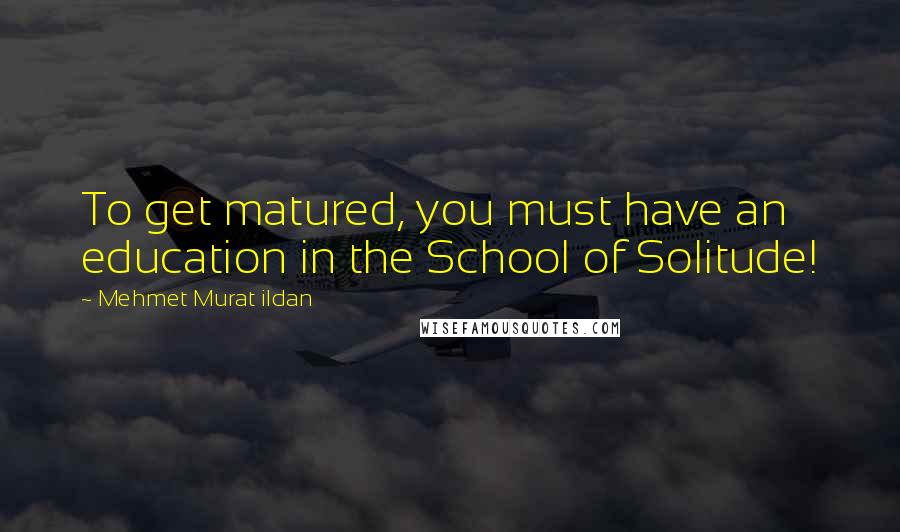 Mehmet Murat Ildan Quotes: To get matured, you must have an education in the School of Solitude!